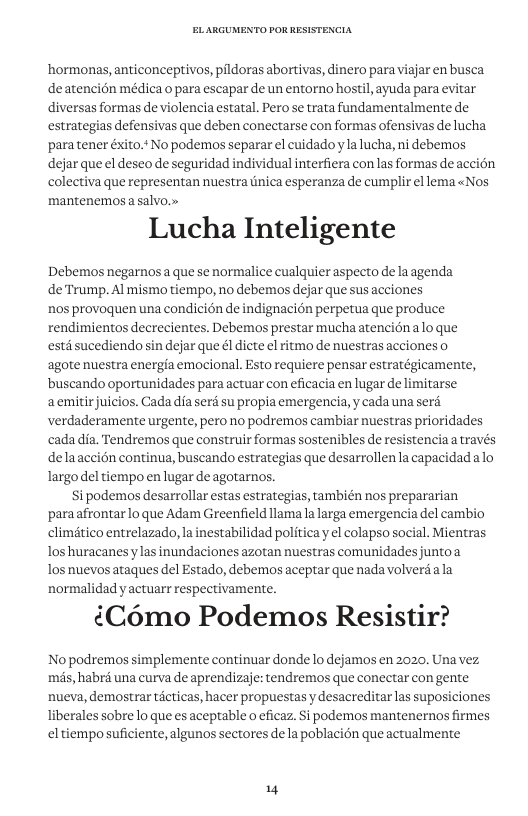 ‘hormonas, anticonceptivos, pildoras abortivas, dinero para viajar en busca deatencion médica o para escapar de un entorno hostil, ayuda para evitar diversas formas de violencia estatal. Pero se trata fundamentalmente de estrategias defensivas que deben conectarse con formas ofensivas de lucha para tener éxito.+ No podemos separar el cuidadoyla lucha, ni debemos dejar que el deseo de seguridad individual interfiera con las formas de accién colectiva que representan nuestra tnica esperanza de cumplir el lema «Nos mantenemos a salvo.» Lucha Inteligente Debemos negarnos a que se normalice cualquier aspecto de la agenda de Trump. Al mismo tiempo, no debemos dejar que sus acciones nos provoquen una condicién de indignacién perpetua que produce rendimientos decrecientes. Debemos prestar muchaatenciénalo que et sucediendo sin dejar que él dicte el ritmo de nuestras acciones o agote nuestra energia emocional. Esto requiere pensar estratégicamente, buscando oportunidades para actuar con eficacia en lugar de limitarse aemitirjuicios. Cada dia serd su propia emergencia, y cada una seré. verdaderamente urgente, pero no podremos cambiar nuestras prioridades cada dia. Tendremos que construir formas sostenibles de resistencia a través delaaccion continua, buscando estrategias que desarrollen la capacidadalo largo del tiempo en lugar de agotarnos. i podemos desarrollar estas estrategias, también nos prepararian paraafrontarlo que Adam Greenfield llama la larga emergencia del cambio climitico entrelazado, la inestabilidad politica y el colapso social. Mientras los huracanes y las inundaciones azotan nuestras comunidades juntoa Tos nuevos ataques del Estado, debemos aceptar que nadavolverdala normalidad y actuarr respectivamente. {Como Podemos Resistir? No podremos simplemente continuar donde lo dejamos en 2020, Una vez mas, habrd una curva de aprendizaje: tendremos que conectar con gente nueva, demostrar ticticas, hacer propuestas y desacreditar las suposiciones liberales sobre lo que es aceptable o eficaz Si podemos mantenernos firmes eltiempo suficiente, algunos sectores dela poblacién que actualmente